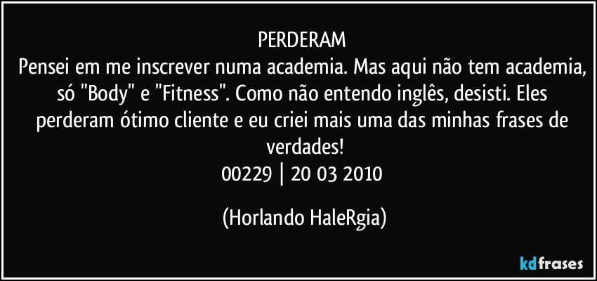 PERDERAM 
Pensei em me inscrever numa academia. Mas aqui não tem academia, só "Body" e "Fitness". Como não entendo inglês, desisti. Eles perderam ótimo cliente e eu criei mais uma das minhas frases de verdades!
00229 | 20/03/2010 (Horlando HaleRgia)