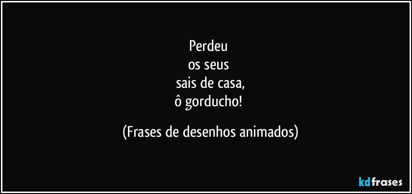 Perdeu 
os seus 
sais de casa,
ô gorducho! (Frases de desenhos animados)