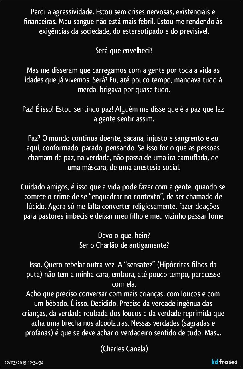 Perdi a agressividade. Estou sem crises nervosas, existenciais e financeiras. Meu sangue não está mais febril. Estou me rendendo às exigências da sociedade, do estereotipado e do previsível.

Será que envelheci?

Mas me disseram que carregamos com a gente por toda a vida as idades que já vivemos. Será? Eu, até pouco tempo, mandava tudo à merda, brigava por quase tudo.

Paz! É isso! Estou sentindo paz! Alguém me disse que é a paz que faz a gente sentir assim.

Paz? O mundo continua doente, sacana, injusto e sangrento e eu aqui, conformado, parado, pensando. Se isso for o que as pessoas chamam de paz, na verdade, não passa de uma ira camuflada, de uma máscara, de uma anestesia social.

Cuidado amigos, é isso que a vida pode fazer com a gente, quando se comete o crime de se “enquadrar no contexto”, de ser chamado de lúcido. Agora só me falta converter religiosamente, fazer doações para pastores imbecis e deixar meu filho  e meu vizinho passar fome.

Devo o que, hein?
Ser o Charlão de antigamente?

Isso. Quero rebelar outra vez. A “sensatez” (Hipócritas filhos da puta) não tem a minha cara, embora, até pouco tempo, parecesse com ela.
Acho que preciso conversar com mais crianças, com loucos e com um bêbado. È isso. Decidido. Preciso da verdade ingênua  das crianças, da verdade roubada dos loucos e da verdade reprimida que acha uma brecha nos alcoólatras. Nessas verdades (sagradas e profanas) é que se deve achar o verdadeiro sentido de tudo. Mas... (Charles Canela)