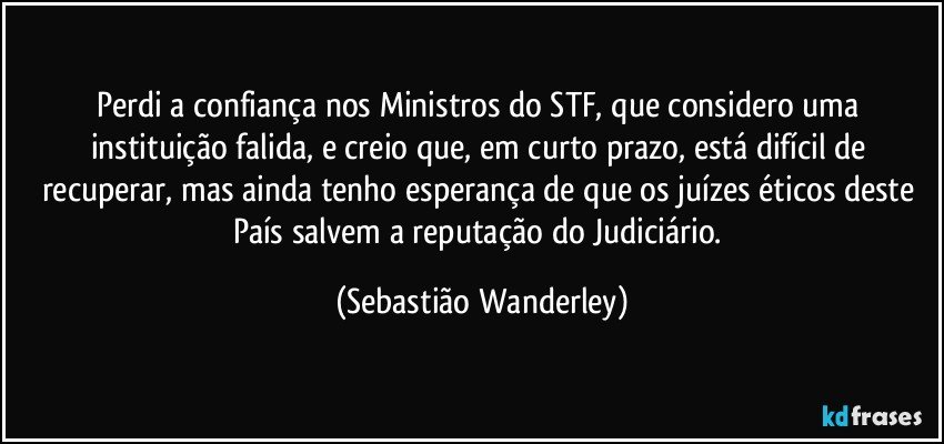 Perdi a confiança nos Ministros do STF, que considero uma instituição falida, e creio que, em curto prazo, está difícil de recuperar, mas ainda tenho esperança de que os juízes éticos deste País salvem a reputação do Judiciário. (Sebastião Wanderley)