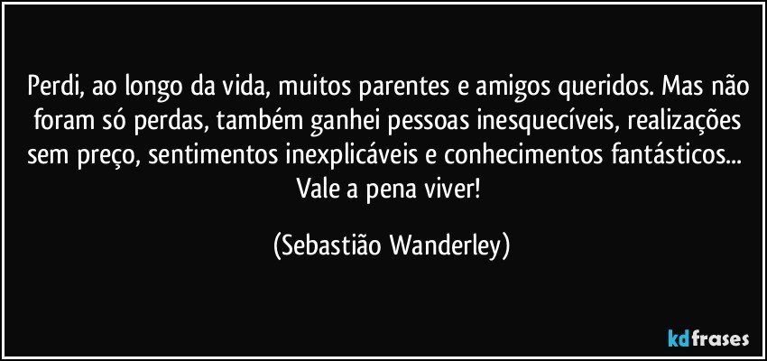 Perdi, ao longo da vida, muitos parentes e amigos queridos. Mas não foram só perdas, também ganhei pessoas inesquecíveis, realizações sem preço, sentimentos inexplicáveis e conhecimentos fantásticos... 
Vale a pena viver! (Sebastião Wanderley)