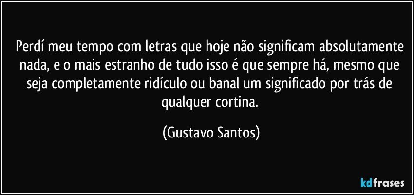 Perdí meu tempo com letras que hoje não significam absolutamente nada, e o mais estranho de tudo isso é que sempre há, mesmo que seja completamente ridículo ou banal um significado por trás de qualquer cortina. (Gustavo Santos)