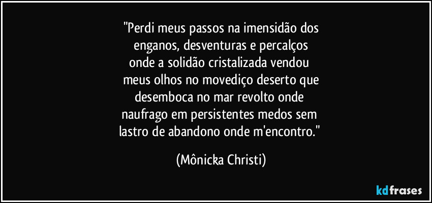 "Perdi meus passos na imensidão dos
 enganos, desventuras e percalços 
onde a solidão cristalizada vendou 
meus olhos no movediço deserto que
desemboca no mar revolto onde 
naufrago em persistentes medos sem 
lastro de abandono onde m'encontro." (Mônicka Christi)