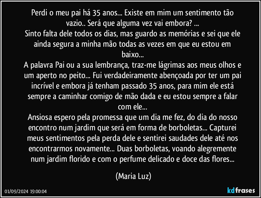 Perdi o meu pai há 35 anos... Existe em mim um sentimento tão vazio.. Será que alguma vez vai embora? ... 
Sinto falta dele todos os dias, mas guardo as memórias e sei que ele ainda segura a minha mão todas as vezes em que eu estou em baixo... 
A palavra Pai ou a sua lembrança, traz-me lágrimas aos meus olhos e um aperto no peito... Fui verdadeiramente abençoada por ter um pai incrível e embora já tenham passado 35 anos, para mim ele está sempre a caminhar comigo de mão dada e eu estou sempre a falar com ele... 
Ansiosa espero pela promessa que um dia me fez, do dia do nosso encontro num jardim que será em forma de borboletas... Capturei meus sentimentos pela perda dele e  sentirei saudades dele até nos encontrarmos novamente... Duas borboletas, voando alegremente num jardim florido e com o perfume delicado e doce das flores... (Maria Luz)