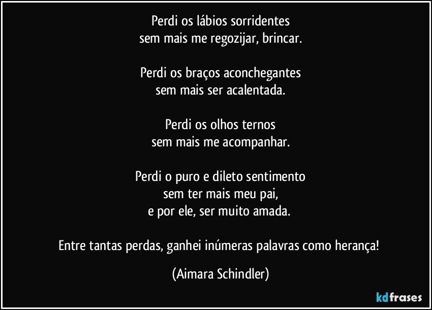 Perdi os lábios sorridentes
sem mais me regozijar, brincar.

Perdi os braços aconchegantes
sem mais ser acalentada.

Perdi os olhos ternos
sem mais me acompanhar.

Perdi o puro e dileto sentimento
sem ter mais meu pai,
e por ele, ser muito amada. 

Entre tantas perdas, ganhei inúmeras palavras como herança! (Aimara Schindler)