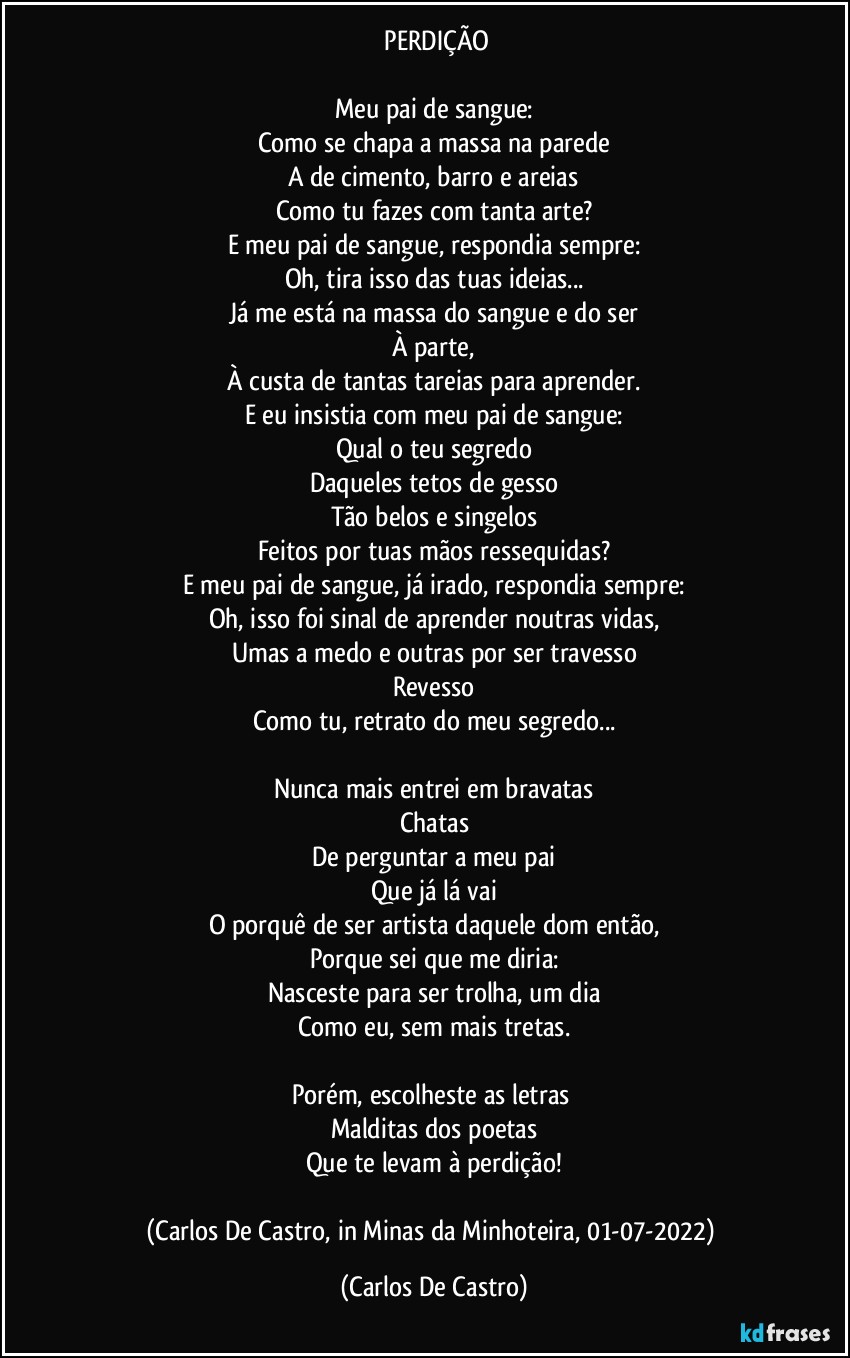 ⁠PERDIÇÃO

Meu pai de sangue:
Como se chapa a massa na parede
A de cimento, barro e areias
Como tu fazes com tanta arte?
E meu pai de sangue, respondia sempre:
Oh, tira isso das tuas ideias...
Já me está na massa do sangue e do ser
À parte,
À custa de tantas tareias para aprender.
E eu insistia com meu pai de sangue:
Qual o teu segredo
Daqueles tetos de gesso
Tão belos e singelos
Feitos por tuas mãos ressequidas?
E meu pai de sangue, já irado, respondia sempre:
Oh, isso foi sinal de aprender noutras vidas,
Umas a medo e outras por ser travesso
Revesso
Como tu, retrato do meu segredo...

Nunca mais entrei em bravatas
Chatas
De perguntar a meu pai
Que já lá vai
O porquê de ser artista daquele dom então,
Porque sei que me diria:
Nasceste para ser trolha, um dia
Como eu, sem mais tretas.

Porém, escolheste as letras 
Malditas dos poetas
Que te levam à perdição!

(Carlos De Castro, in Minas da Minhoteira, 01-07-2022) (Carlos De Castro)