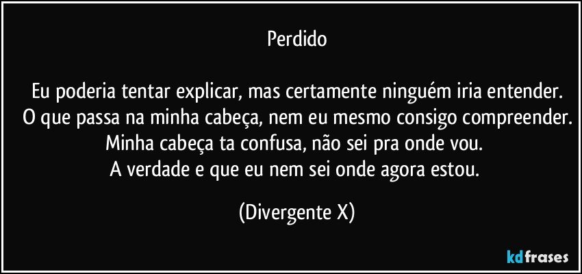 Perdido

Eu poderia tentar explicar, mas certamente ninguém iria entender.
O que passa na minha cabeça, nem eu mesmo consigo compreender.
Minha cabeça ta confusa, não sei pra onde vou. 
A verdade e que eu nem sei onde agora estou. (Divergente X)
