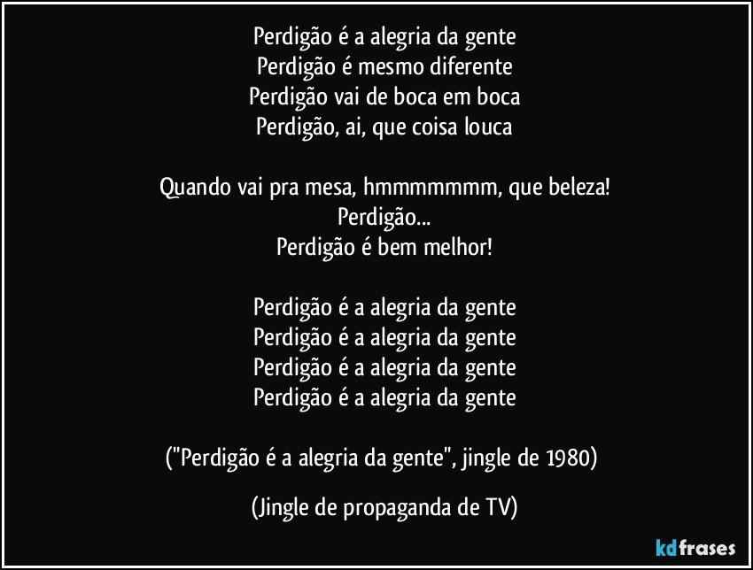 Perdigão é a alegria da gente
Perdigão é mesmo diferente
Perdigão vai de boca em boca
Perdigão, ai, que coisa louca

Quando vai pra mesa, hmmmmmmm, que beleza!
Perdigão...
Perdigão é bem melhor!

Perdigão é a alegria da gente
Perdigão é a alegria da gente
Perdigão é a alegria da gente
Perdigão é a alegria da gente

(''Perdigão é a alegria da gente'', jingle de 1980) (Jingle de propaganda de TV)