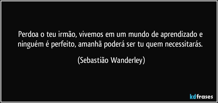 Perdoa o teu irmão, vivemos em um mundo de aprendizado e ninguém é perfeito, amanhã poderá ser tu quem necessitarás. (Sebastião Wanderley)