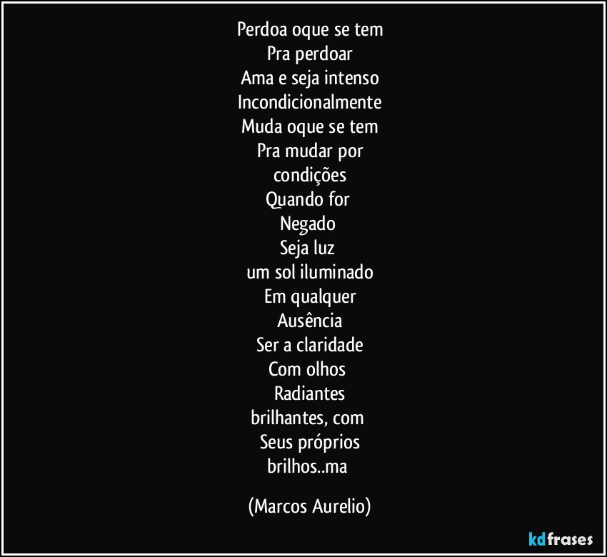 Perdoa oque se tem
Pra perdoar
Ama e seja intenso
Incondicionalmente
Muda oque se tem
Pra mudar por
condições
Quando for 
Negado  
Seja luz 
um sol iluminado
Em qualquer
Ausência
Ser a claridade
Com olhos 
Radiantes
brilhantes, com 
Seus próprios
brilhos..ma (Marcos Aurelio)