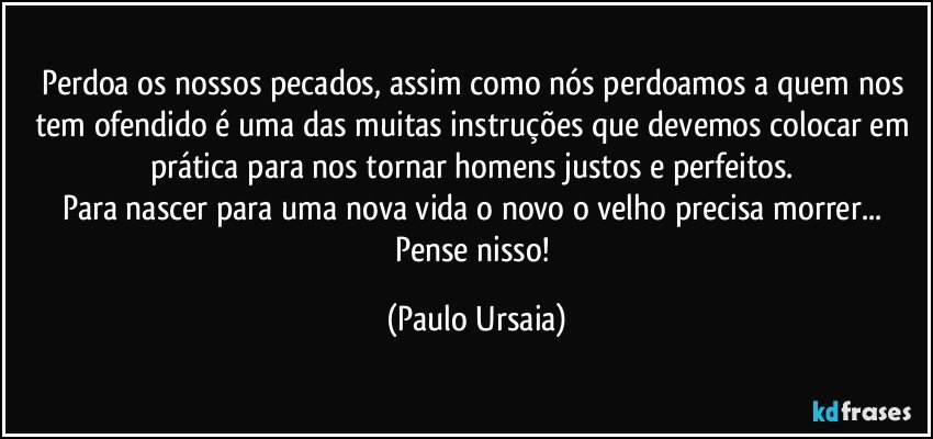 Perdoa os nossos pecados, assim como nós perdoamos a quem nos tem ofendido é uma das muitas instruções que devemos colocar em prática para nos tornar homens justos e perfeitos. 
Para nascer para uma nova vida o novo o velho precisa morrer... 
Pense nisso! (Paulo Ursaia)