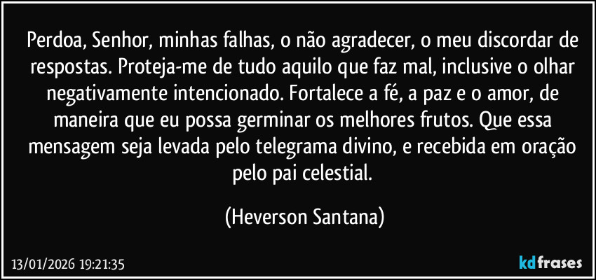 Perdoa, Senhor, minhas falhas, o não agradecer, o meu discordar de respostas. Proteja-me de tudo aquilo que faz mal, inclusive o olhar negativamente intencionado. Fortalece a fé, a paz e o amor, de maneira que eu possa germinar os melhores frutos. Que essa mensagem seja levada pelo telegrama divino, e recebida em oração pelo pai celestial. (Heverson Santana)