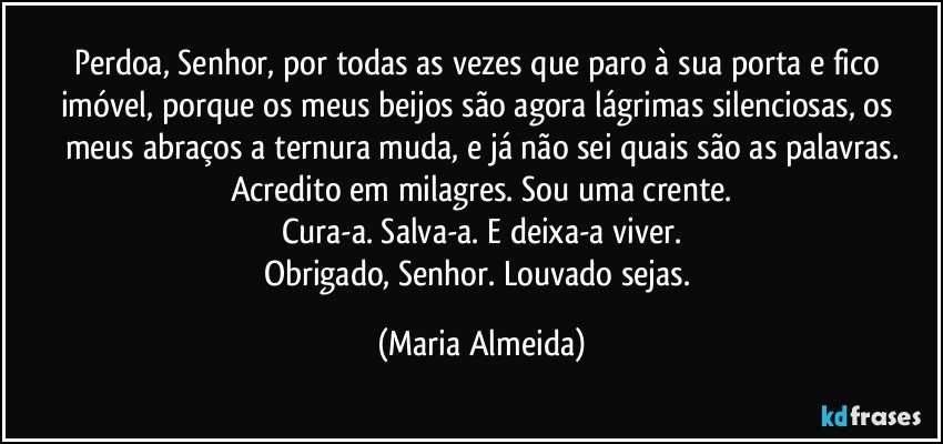 Perdoa, Senhor, por todas as vezes que paro à sua porta e fico imóvel, porque os meus beijos são agora lágrimas silenciosas, os meus abraços a ternura muda, e já não sei quais são as palavras.
Acredito em milagres. Sou uma crente.
Cura-a. Salva-a. E deixa-a viver.
Obrigado, Senhor. Louvado sejas. (Maria Almeida)