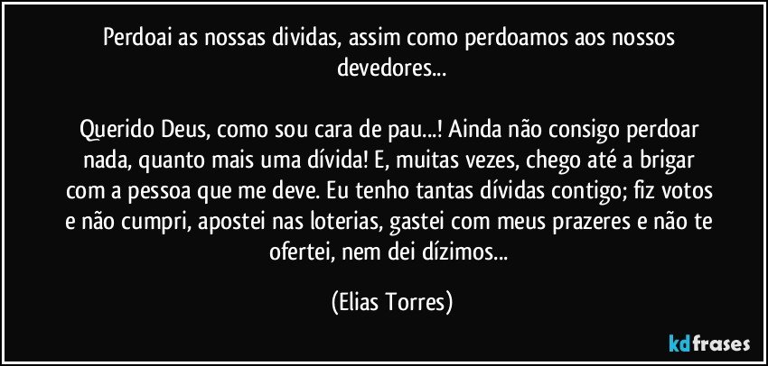 Perdoai as nossas dividas, assim como perdoamos aos nossos devedores...
             
Querido Deus, como sou cara de pau...! Ainda não consigo perdoar nada, quanto mais uma dívida! E, muitas vezes, chego até a brigar com a pessoa que me deve. Eu tenho tantas dívidas contigo; fiz votos e não cumpri, apostei nas loterias, gastei com meus prazeres e não te ofertei, nem dei dízimos... (Elias Torres)