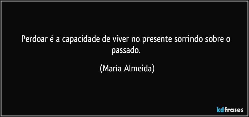 Perdoar é a capacidade de viver no presente sorrindo sobre o passado. (Maria Almeida)