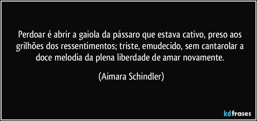 Perdoar é abrir a gaiola da pássaro que estava cativo, preso aos grilhões dos ressentimentos;  triste, emudecido, sem cantarolar a doce melodia da plena liberdade de amar novamente. (Aimara Schindler)