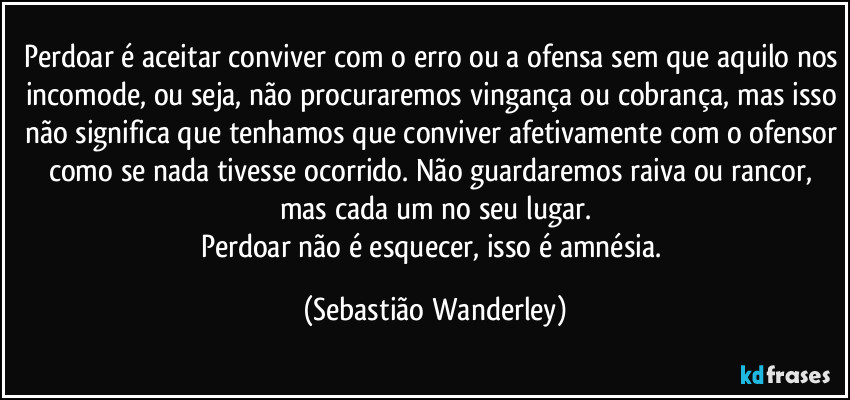 Perdoar é aceitar conviver com o erro ou a ofensa sem que aquilo nos incomode, ou seja, não procuraremos vingança ou cobrança, mas isso não significa que tenhamos que conviver afetivamente com o ofensor como se nada tivesse ocorrido. Não guardaremos raiva ou rancor, mas cada um no seu lugar.
Perdoar não é esquecer, isso é amnésia. (Sebastião Wanderley)