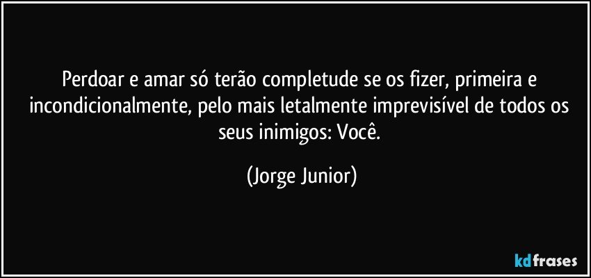 Perdoar e amar só terão completude se os fizer, primeira e incondicionalmente, pelo mais letalmente imprevisível de todos os seus inimigos: Você. (Jorge Junior)