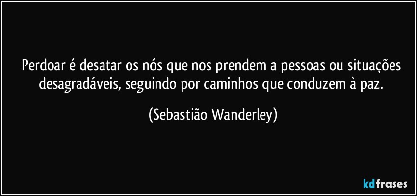 Perdoar é desatar os nós que nos prendem a pessoas ou situações desagradáveis, seguindo por caminhos que conduzem à paz. (Sebastião Wanderley)