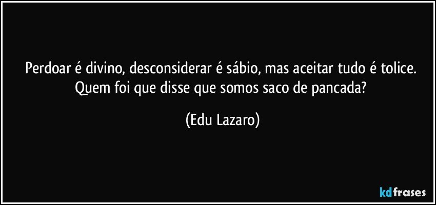 Perdoar é divino, desconsiderar é sábio, mas aceitar tudo é tolice. Quem foi que disse que somos saco de pancada? (Edu Lazaro)
