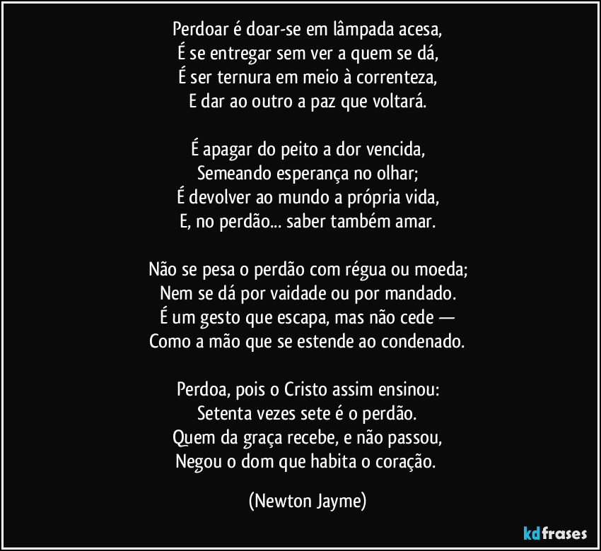 Perdoar é doar-se em lâmpada acesa,
É se entregar sem ver a quem se dá,
É ser ternura em meio à correnteza,
E dar ao outro a paz que voltará.

É apagar do peito a dor vencida,
Semeando esperança no olhar;
É devolver ao mundo a própria vida,
E, no perdão... saber também amar.

Não se pesa o perdão com régua ou moeda;
Nem se dá por vaidade ou por mandado.
É um gesto que escapa, mas não cede —
Como a mão que se estende ao condenado.

Perdoa, pois o Cristo assim ensinou:
Setenta vezes sete é o perdão.
Quem da graça recebe, e não passou,
Negou o dom que habita o coração. (Newton Jayme)