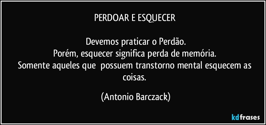 PERDOAR E ESQUECER 

Devemos praticar o Perdão.
Porém, esquecer significa perda de memória. 
Somente aqueles que  possuem transtorno mental esquecem as coisas. (Antonio Barczack)