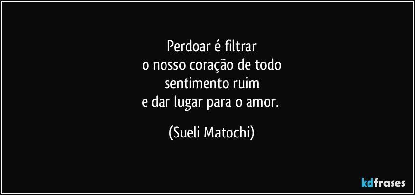 Perdoar é filtrar
o nosso coração de todo
sentimento ruim
e dar lugar para o amor. (Sueli Matochi)