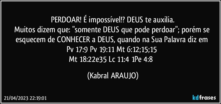 PERDOAR! É impossível!? DEUS te auxilia.
Muitos dizem que: "somente DEUS que pode perdoar"; porém se esquecem de CONHECER a DEUS, quando na Sua Palavra diz em 
Pv 17:9●Pv 19:11●Mt 6:12;15;15●
Mt 18:22e35●Lc 11:4●1Pe 4:8● (KABRAL ARAUJO)