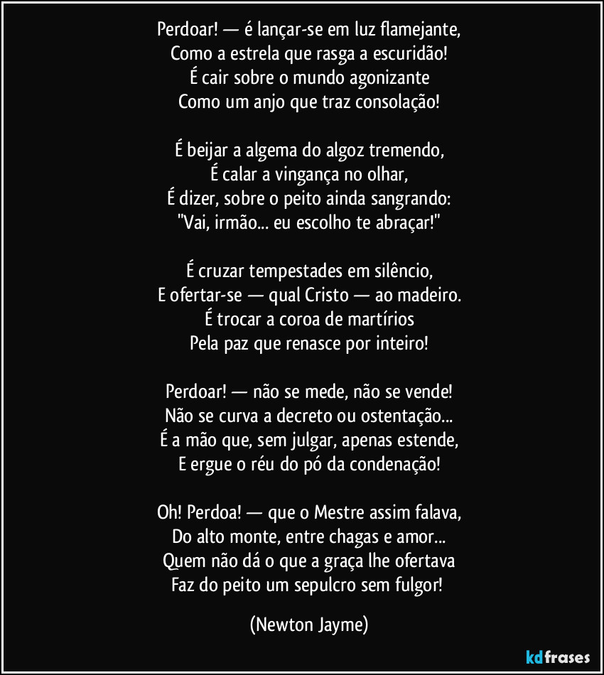 Perdoar! — é lançar-se em luz flamejante,
Como a estrela que rasga a escuridão!
É cair sobre o mundo agonizante
Como um anjo que traz consolação!

É beijar a algema do algoz tremendo,
É calar a vingança no olhar,
É dizer, sobre o peito ainda sangrando:
"Vai, irmão... eu escolho te abraçar!"

É cruzar tempestades em silêncio,
E ofertar-se — qual Cristo — ao madeiro.
É trocar a coroa de martírios
Pela paz que renasce por inteiro!

Perdoar! — não se mede, não se vende!
Não se curva a decreto ou ostentação...
É a mão que, sem julgar, apenas estende,
E ergue o réu do pó da condenação!

Oh! Perdoa! — que o Mestre assim falava,
Do alto monte, entre chagas e amor...
Quem não dá o que a graça lhe ofertava
Faz do peito um sepulcro sem fulgor! (Newton Jayme)