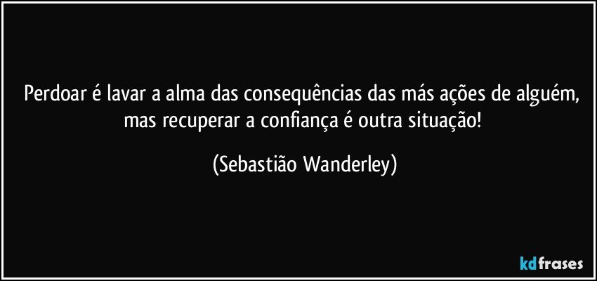 Perdoar é lavar a alma das consequências das más ações de alguém, mas recuperar a confiança é outra situação! (Sebastião Wanderley)