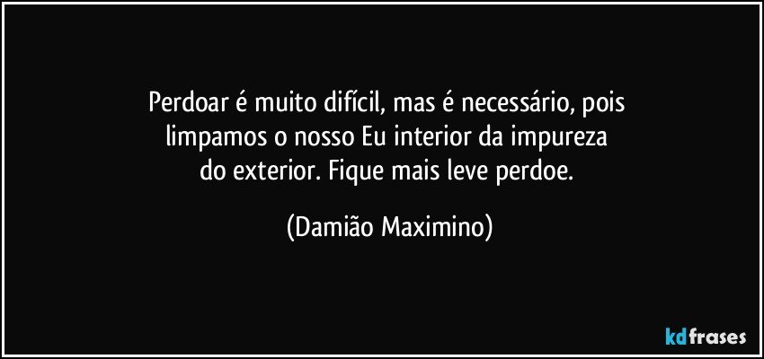 Perdoar é muito difícil, mas é necessário, pois 
limpamos o nosso Eu interior da impureza 
do exterior. Fique mais leve perdoe. (Damião Maximino)