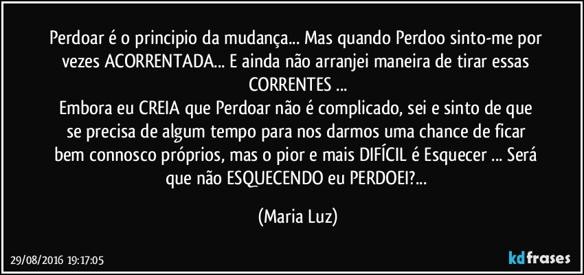 Perdoar é o principio da mudança... Mas quando Perdoo sinto-me por vezes ACORRENTADA... E ainda não arranjei maneira de tirar essas CORRENTES ...
Embora eu CREIA que  Perdoar não é complicado, sei e sinto de que se precisa de algum tempo para nos darmos uma chance de ficar bem connosco próprios, mas o pior e mais DIFÍCIL é Esquecer ... Será que não ESQUECENDO eu PERDOEI?... (Maria Luz)