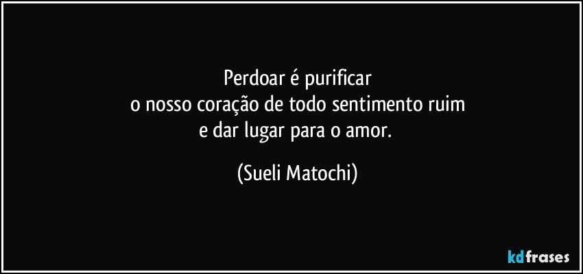 Perdoar é purificar
o nosso coração de todo sentimento ruim
e dar lugar para o amor. (Sueli Matochi)