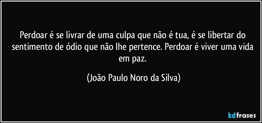 Perdoar é se livrar de uma culpa que não é tua, é se libertar do sentimento de ódio que não lhe pertence. Perdoar é viver uma vida em paz. (João Paulo Noro da Silva)