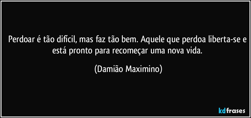 Perdoar é tão difícil, mas faz tão bem. Aquele que perdoa liberta-se e está pronto para recomeçar uma nova vida. (Damião Maximino)