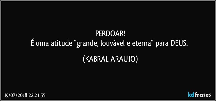 PERDOAR!
É uma atitude "grande, louvável e eterna" para DEUS. (KABRAL ARAUJO)