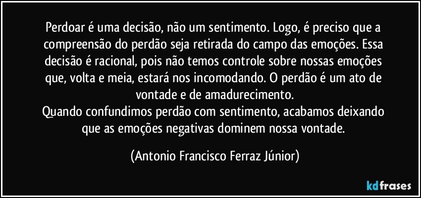 Perdoar é uma decisão, não um sentimento. Logo, é preciso que a compreensão do perdão seja retirada do campo das emoções. Essa decisão é racional, pois não temos controle sobre nossas emoções que, volta e meia, estará nos incomodando. O perdão é um ato de vontade e de amadurecimento.
Quando confundimos perdão com sentimento, acabamos deixando que as emoções negativas dominem nossa vontade. (Antonio Francisco Ferraz Júnior)
