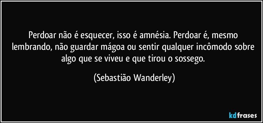 Perdoar não é esquecer, isso é amnésia. Perdoar é, mesmo lembrando, não guardar mágoa ou sentir qualquer incômodo sobre algo que se viveu e que tirou o sossego. (Sebastião Wanderley)