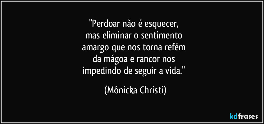 "Perdoar não é esquecer, 
mas eliminar o sentimento 
amargo que nos torna refém 
da mágoa e rancor nos 
impedindo de seguir a vida." (Mônicka Christi)