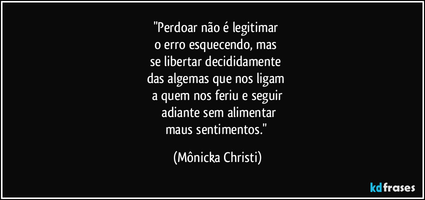 "Perdoar não é legitimar 
o erro esquecendo, mas 
se libertar decididamente  
das algemas que nos ligam 
a quem nos feriu e seguir
 adiante sem alimentar
maus sentimentos." (Mônicka Christi)