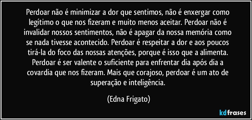 Perdoar não é minimizar a dor que sentimos, não é enxergar como legítimo o que nos fizeram e muito menos aceitar. Perdoar não é invalidar nossos sentimentos, não é apagar da nossa memória como se nada tivesse acontecido. Perdoar é respeitar a dor e aos poucos tirá-la do foco das nossas atenções, porque é isso que a alimenta. Perdoar é ser valente o suficiente para enfrentar dia após dia a covardia que nos fizeram. Mais que corajoso, perdoar é um ato de superação e inteligência. (Edna Frigato)