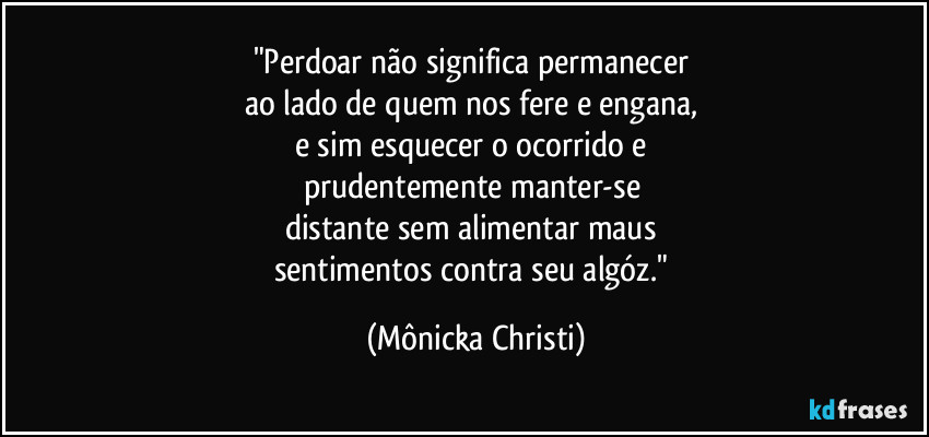 "Perdoar não significa permanecer 
ao lado de quem nos fere e engana, 
e sim esquecer o ocorrido e 
prudentemente manter-se 
distante sem alimentar maus 
sentimentos contra seu algóz." (Mônicka Christi)
