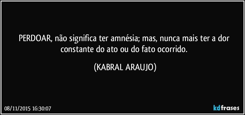 PERDOAR, não significa ter amnésia; mas, nunca mais ter a dor constante do ato ou do fato ocorrido. (KABRAL ARAUJO)