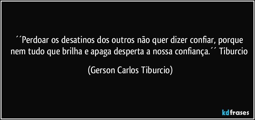 ´´Perdoar os desatinos dos outros não quer dizer confiar, porque nem tudo que brilha e apaga desperta a nossa confiança.´´ Tiburcio (Gerson Carlos Tiburcio)