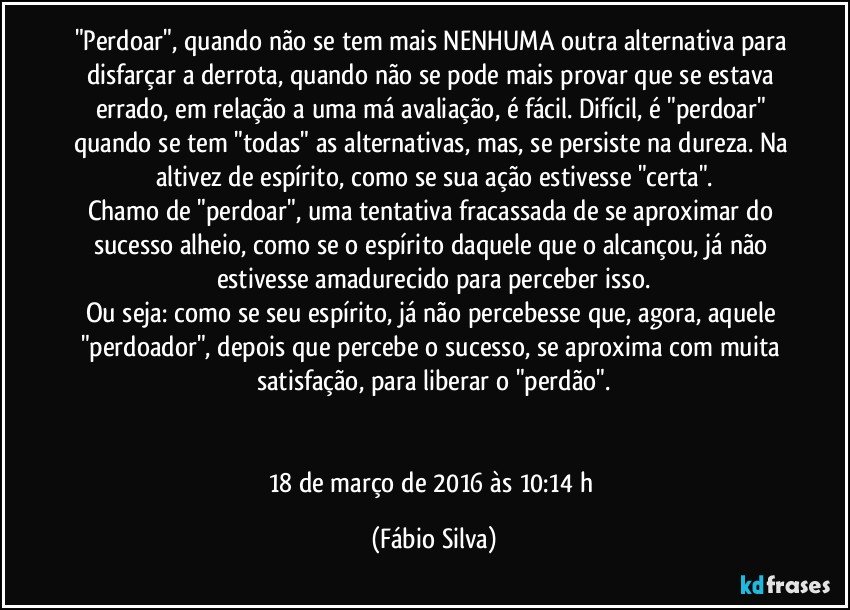 "Perdoar", quando não se tem mais NENHUMA outra alternativa para disfarçar a derrota, quando não se pode mais provar que se estava errado, em relação a uma má avaliação, é fácil. Difícil, é "perdoar" quando se tem "todas" as alternativas, mas, se persiste na dureza. Na altivez de espírito, como se sua ação estivesse "certa".
Chamo de "perdoar", uma tentativa fracassada de se aproximar do sucesso alheio, como se o espírito daquele que o alcançou, já não estivesse amadurecido para perceber isso.
Ou seja: como se seu espírito, já não percebesse que, agora, aquele "perdoador", depois que percebe o sucesso, se aproxima com muita satisfação, para liberar o "perdão".


18 de março de 2016 às 10:14 h (Fábio Silva)