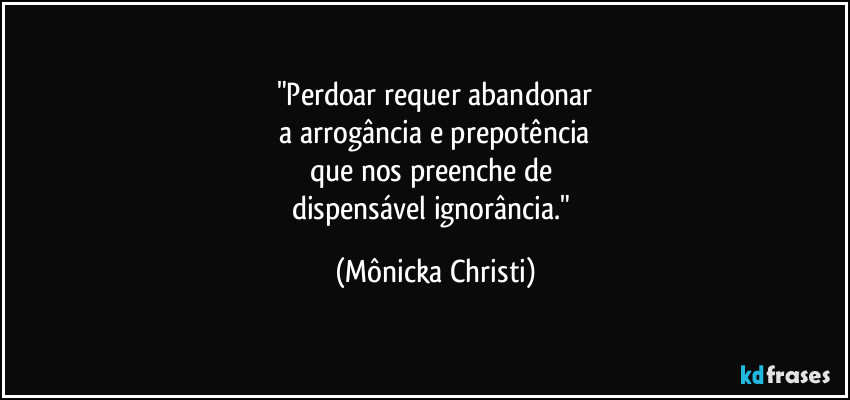 "Perdoar requer abandonar
 a arrogância e prepotência 
que nos preenche de 
dispensável  ignorância." (Mônicka Christi)
