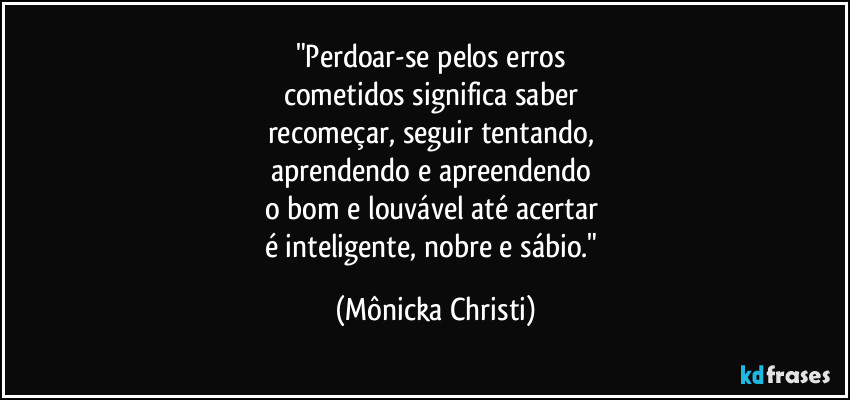 "Perdoar-se pelos erros 
cometidos significa saber 
recomeçar, seguir tentando, 
aprendendo e apreendendo 
o bom e louvável até acertar 
é inteligente, nobre e sábio." (Mônicka Christi)