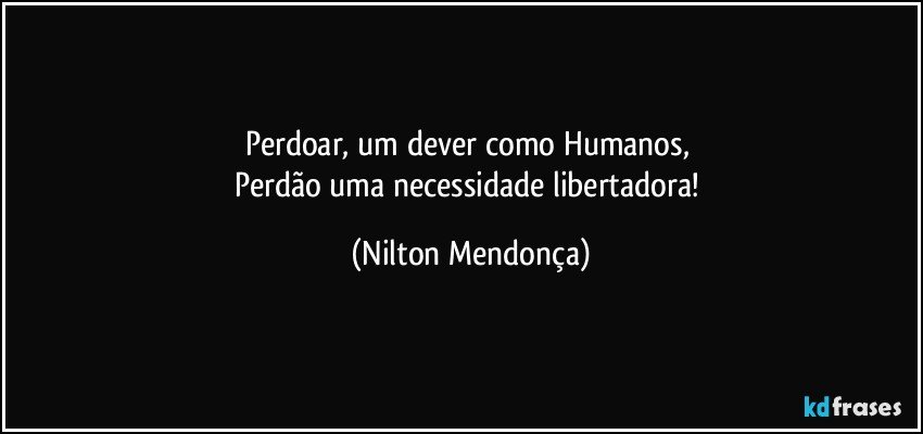 Perdoar, um dever como Humanos, 
Perdão uma necessidade libertadora! (Nilton Mendonça)