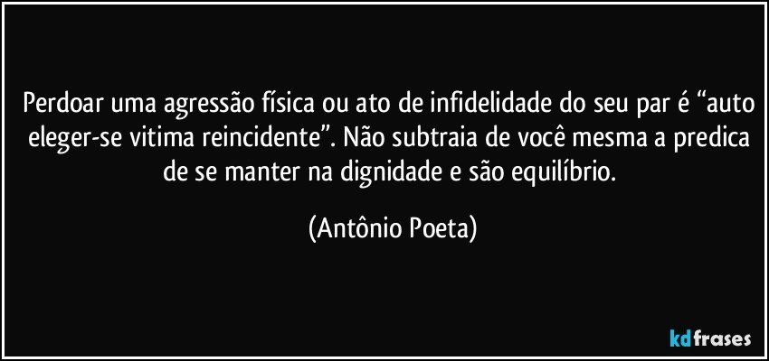 Perdoar uma agressão física ou ato de infidelidade do seu par é “auto eleger-se vitima reincidente”. Não subtraia de você mesma a predica de se manter na dignidade e são equilíbrio. (Antônio Poeta)