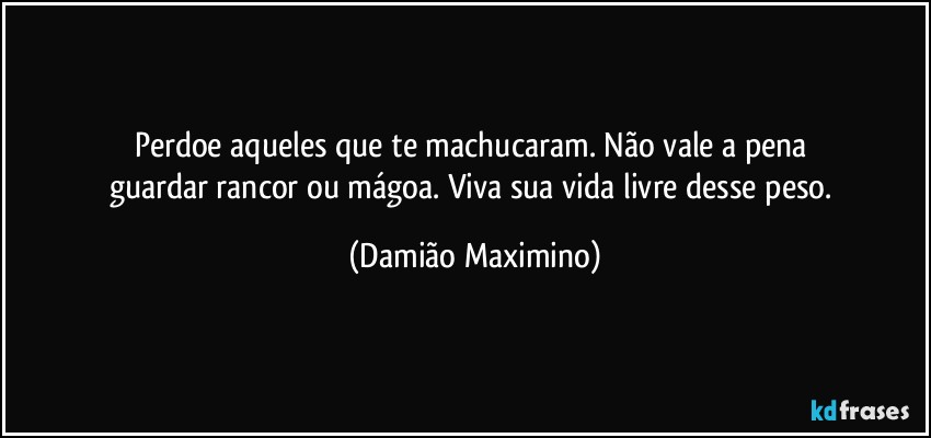 Perdoe aqueles que te machucaram. Não vale a pena 
guardar rancor ou mágoa. Viva sua vida livre desse peso. (Damião Maximino)